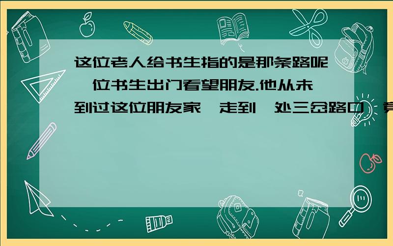 这位老人给书生指的是那条路呢一位书生出门看望朋友.他从未到过这位朋友家,走到一处三岔路口,竟不知是向左中右三条路应走哪一条.恰好路边坐着一位老人,书生忙上前向他问路.那位老人