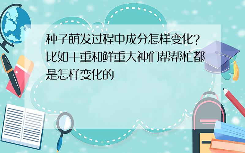 种子萌发过程中成分怎样变化?比如干重和鲜重大神们帮帮忙都是怎样变化的