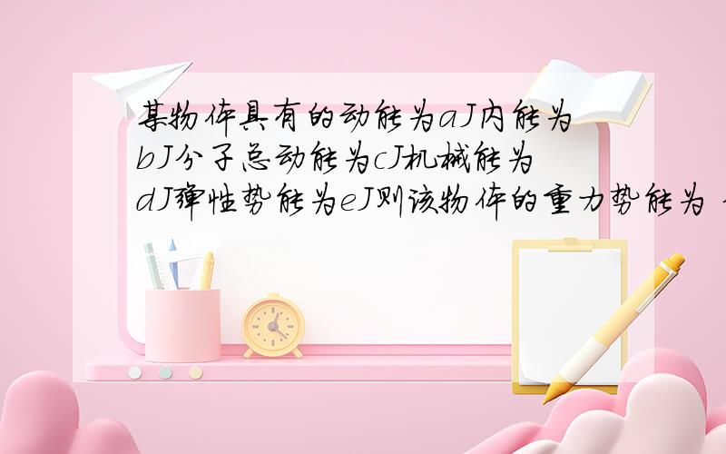 某物体具有的动能为aJ内能为bJ分子总动能为cJ机械能为dJ弹性势能为eJ则该物体的重力势能为 分子的总势能为