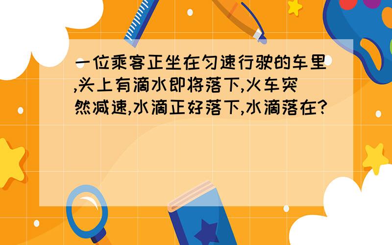 一位乘客正坐在匀速行驶的车里,头上有滴水即将落下,火车突然减速,水滴正好落下,水滴落在?