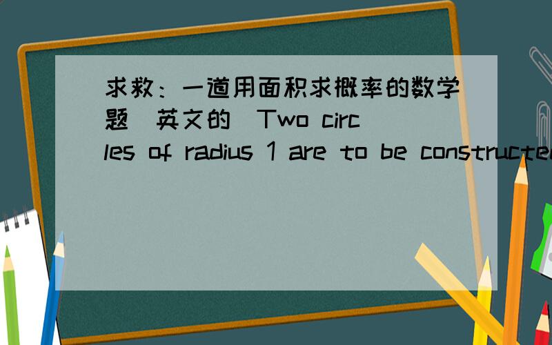 求救：一道用面积求概率的数学题（英文的）Two circles of radius 1 are to be constructed as follows.The center of circle A is chosen uniformly and at random from the line segment joining(0,0） and（2,0） .The center of circle B is