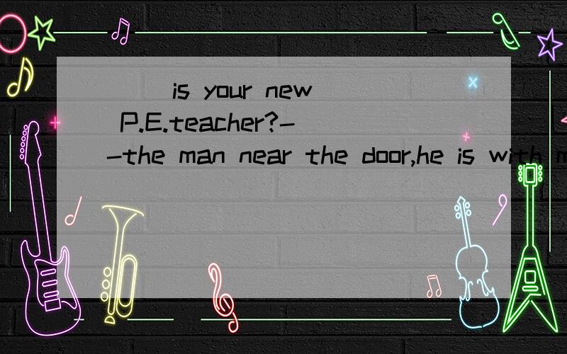 ( )is your new P.E.teacher?--the man near the door,he is with miss white.