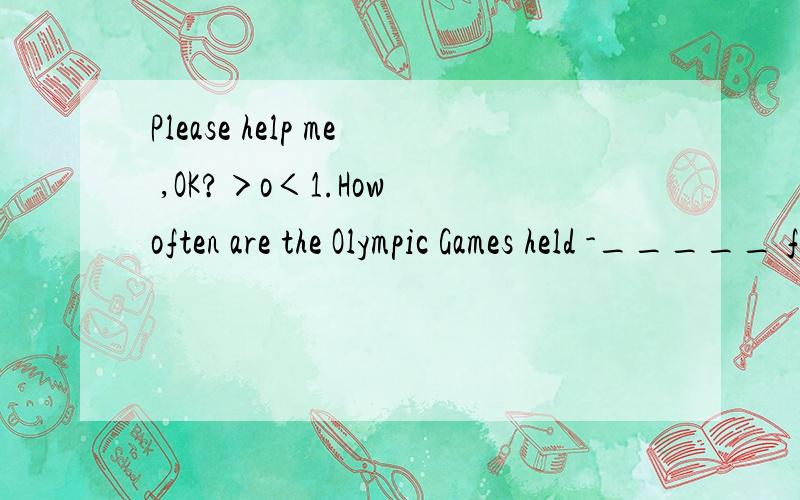 Please help me ,OK?＞o＜1.How often are the Olympic Games held -_____ for years.A.Every B.Each C.In D.For2._____ open the window A.Will you please B.Please you C.You please D.Please3.I'm going to study abroad for _____.A.a year and two B.a year or