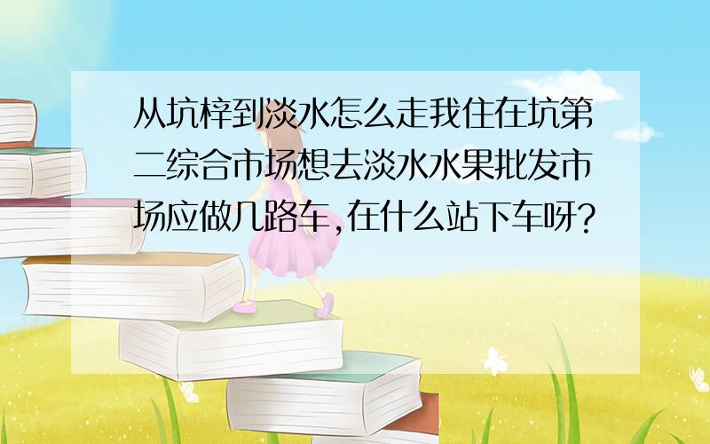 从坑梓到淡水怎么走我住在坑第二综合市场想去淡水水果批发市场应做几路车,在什么站下车呀?