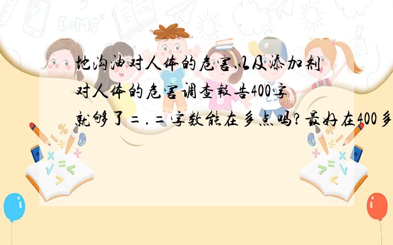 地沟油对人体的危害以及添加剂对人体的危害调查报告400字就够了=.=字数能在多点吗?最好在400多字以上