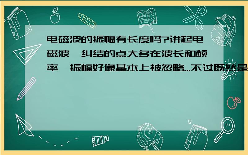 电磁波的振幅有长度吗?讲起电磁波,纠结的点大多在波长和频率,振幅好像基本上被忽略...不过既然是波就肯定有振幅吧,无线电还有“调幅”一说呢.直观想象,电磁波既然是横波,那前进的时候