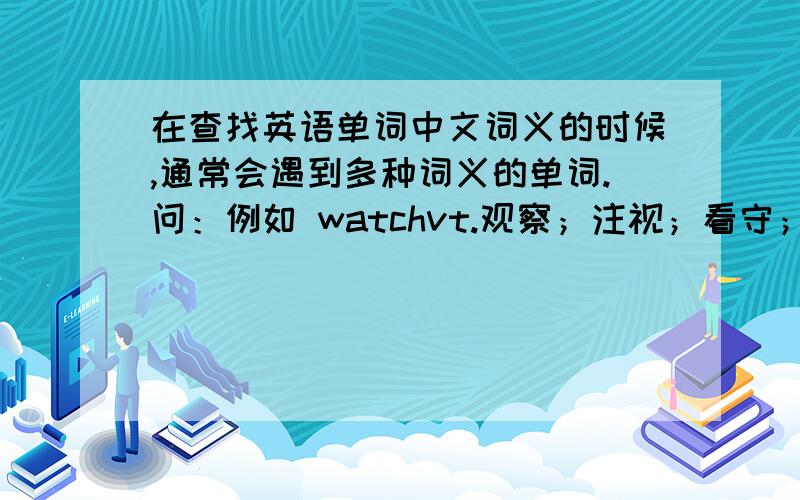 在查找英语单词中文词义的时候,通常会遇到多种词义的单词.问：例如 watchvt.观察；注视；看守；警戒n.手表；监视；守护；值班人vi.观看,注视；守侯,看守词义中出现的