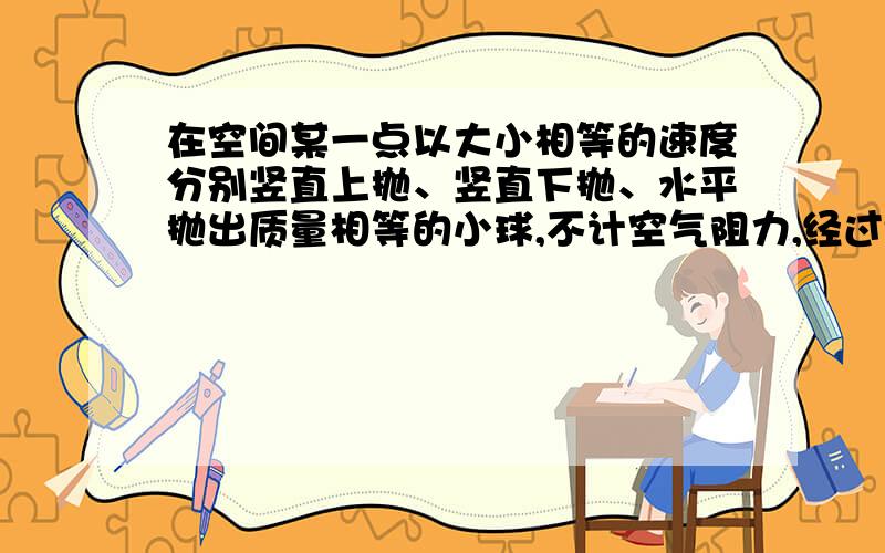 在空间某一点以大小相等的速度分别竖直上抛、竖直下抛、水平抛出质量相等的小球,不计空气阻力,经过t秒（设小球均未落地） （ ）A．做上抛运动的小球动量变化最大B．做下抛运动的小球