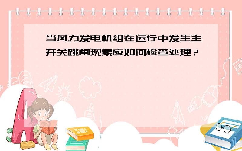 当风力发电机组在运行中发生主开关跳闸现象应如何检查处理?