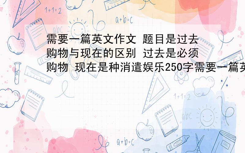 需要一篇英文作文 题目是过去购物与现在的区别 过去是必须购物 现在是种消遣娱乐250字需要一篇英文作文 题目是过去购物与现在的区别过去是必须购物 现在是种消遣娱乐250字