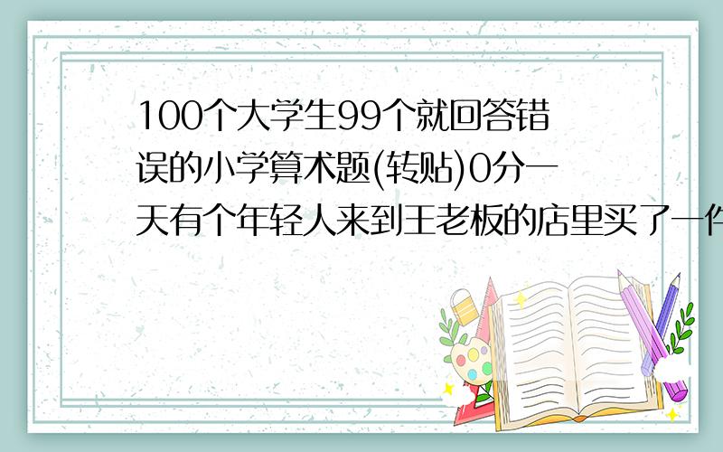 100个大学生99个就回答错误的小学算术题(转贴)0分一天有个年轻人来到王老板的店里买了一件礼物,这件礼物成本是18元,标价是21元.　　结果是这个年轻人掏出100元要买这件礼物,王老板当时没