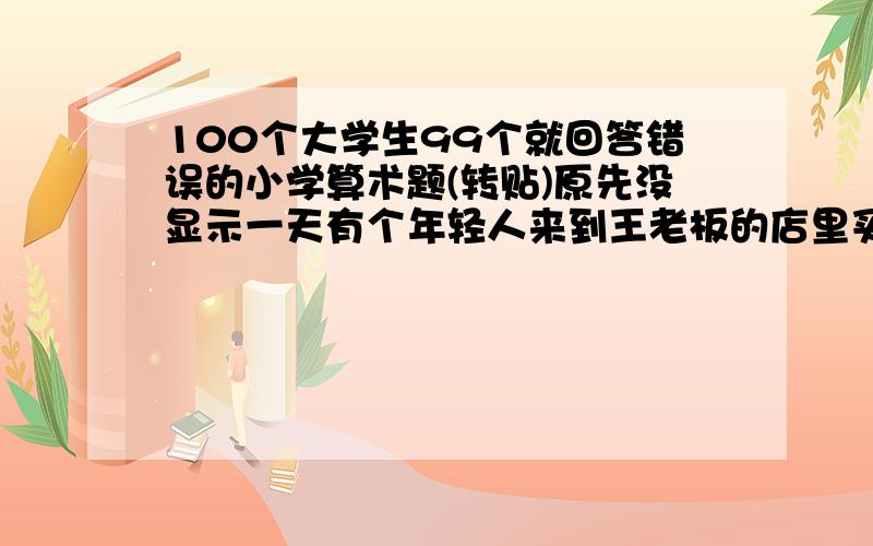 100个大学生99个就回答错误的小学算术题(转贴)原先没显示一天有个年轻人来到王老板的店里买了一件礼物,这件礼物成本是18元,标价是21元.　　结果是这个年轻人掏出100元要买这件礼物,王老