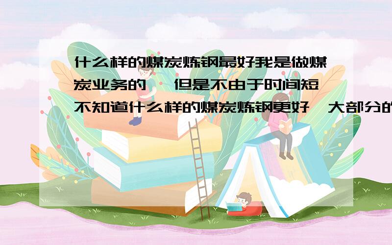 什么样的煤炭炼钢最好我是做煤炭业务的 ,但是不由于时间短不知道什么样的煤炭炼钢更好,大部分的钢厂都用什么煤炭啊?