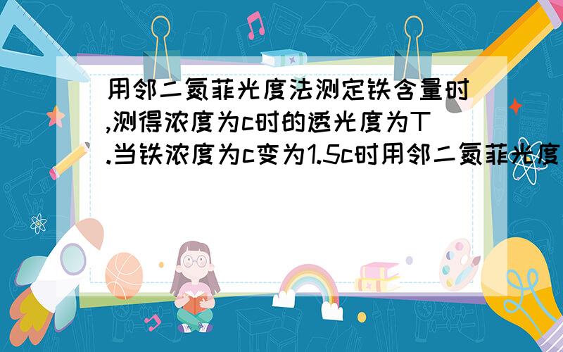 用邻二氮菲光度法测定铁含量时,测得浓度为c时的透光度为T.当铁浓度为c变为1.5c时用邻二氮菲光度法测定铁含量时,测得浓度为c时的透光度为T.当铁浓度为c变为1.5c时,在相同测量条件下的透光