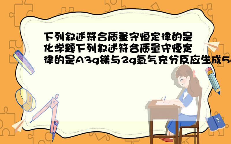 下列叙述符合质量守恒定律的是化学题下列叙述符合质量守恒定律的是A3g镁与2g氧气充分反应生成5g氧化镁B。。。。C。。。。D氯酸钾加热后剩余固体的质量减轻了期中考试单选题，怎么好像