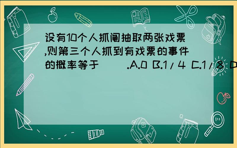 设有10个人抓阄抽取两张戏票,则第三个人抓到有戏票的事件的概率等于( ).A.0 B.1/4 C.1/8 D.1/5 为什么答案是D?求公式.