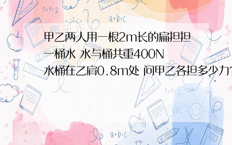 甲乙两人用一根2m长的扁担担一桶水 水与桶共重400N 水桶在乙肩0.8m处 问甲乙各担多少力?