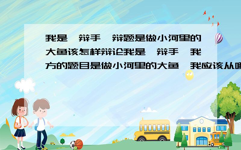 我是一辩手,辩题是做小河里的大鱼该怎样辩论我是一辩手,我方的题目是做小河里的大鱼,我应该从哪些方面去组织文字,做好这次辩论赛准备