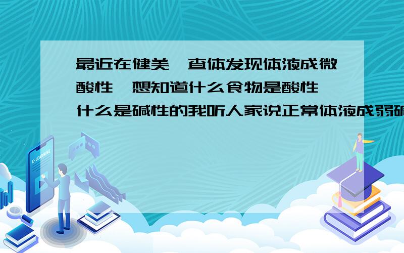 最近在健美,查体发现体液成微酸性,想知道什么食物是酸性,什么是碱性的我听人家说正常体液成弱碱性,我怎么会是酸性. 是不是和我健美有关. 想知道食物的酸碱性.  我应该注意什么,这样有