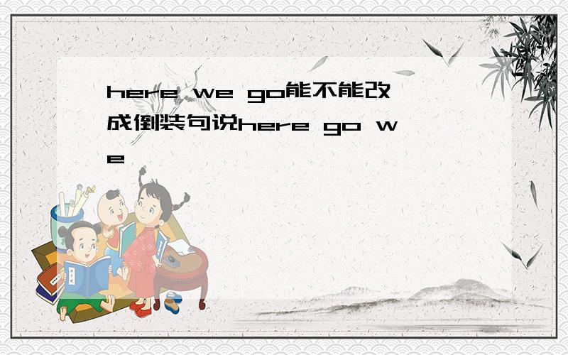 here we go能不能改成倒装句说here go we