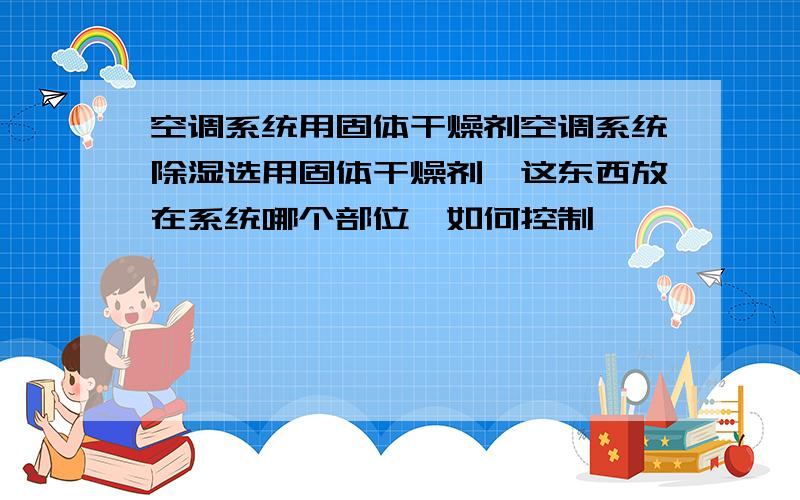 空调系统用固体干燥剂空调系统除湿选用固体干燥剂,这东西放在系统哪个部位,如何控制