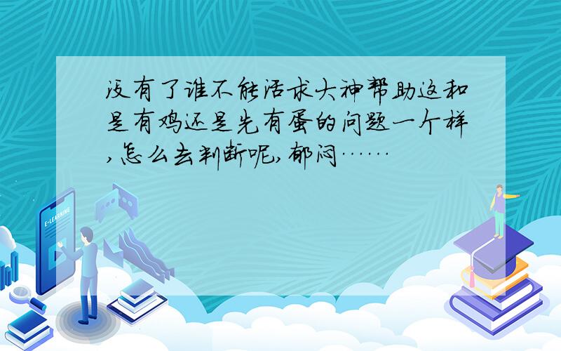 没有了谁不能活求大神帮助这和是有鸡还是先有蛋的问题一个样,怎么去判断呢,郁闷……