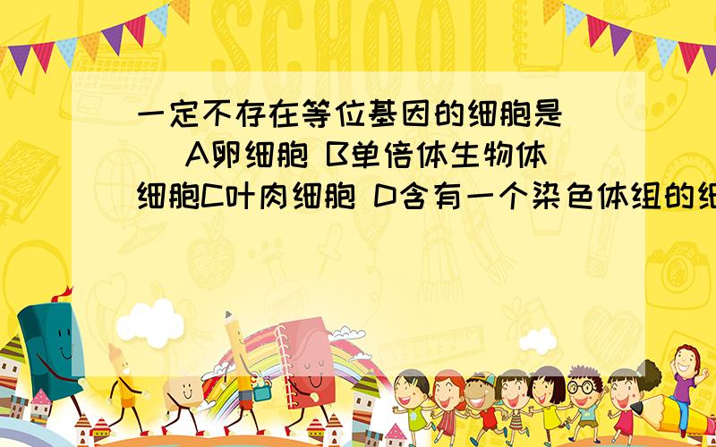 一定不存在等位基因的细胞是（ ）A卵细胞 B单倍体生物体细胞C叶肉细胞 D含有一个染色体组的细胞为什么A是对的