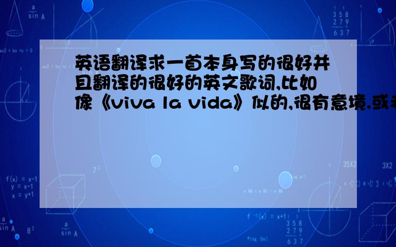 英语翻译求一首本身写的很好并且翻译的很好的英文歌词,比如像《viva la vida》似的,很有意境.或者英文诗也可以,比如像《天真的预示》里面那句“一沙一世界,一花一天堂”似的,翻译的非常