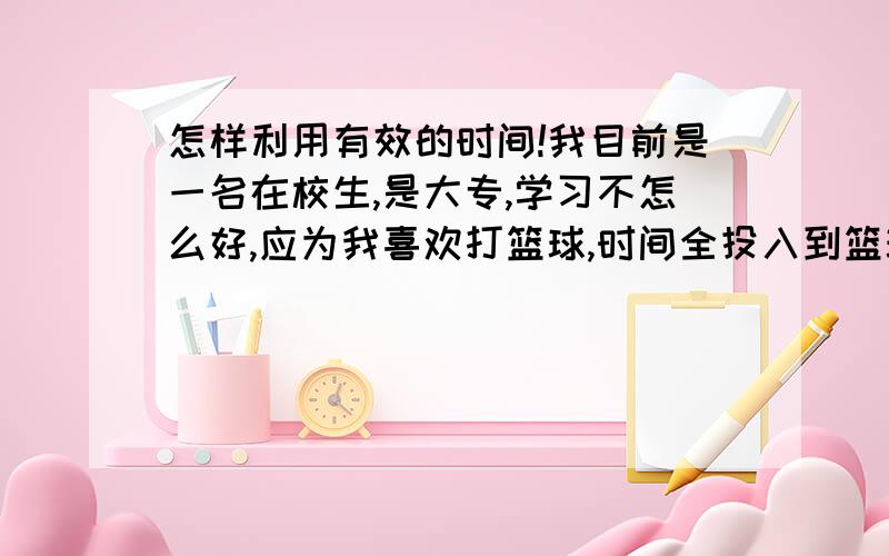 怎样利用有效的时间!我目前是一名在校生,是大专,学习不怎么好,应为我喜欢打篮球,时间全投入到篮球中去了,所以浪费了很多时间,怎样才能利用我现在的时间,去做些对我未来有用的事情,我