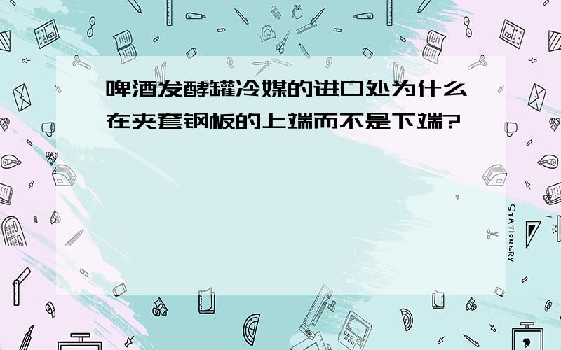 啤酒发酵罐冷媒的进口处为什么在夹套钢板的上端而不是下端?