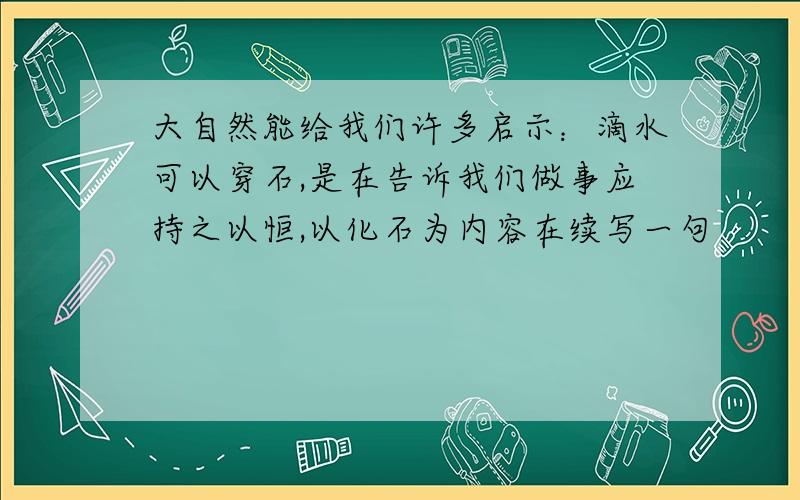 大自然能给我们许多启示：滴水可以穿石,是在告诉我们做事应持之以恒,以化石为内容在续写一句