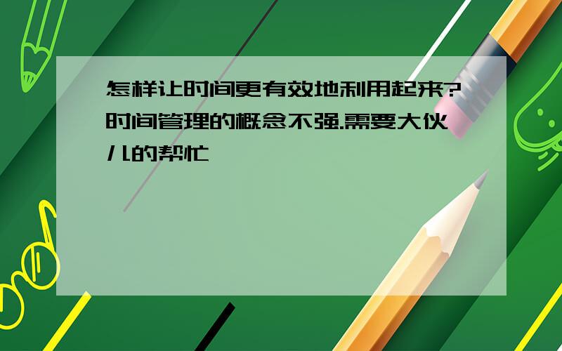 怎样让时间更有效地利用起来?时间管理的概念不强.需要大伙儿的帮忙