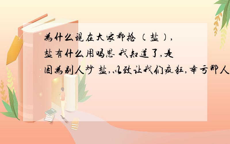 为什么现在大家都抢 （盐）,盐有什么用吗恩 我知道了,是因为别人炒 盐,以致让我们疯狂,幸亏那人现在那人被抓了~