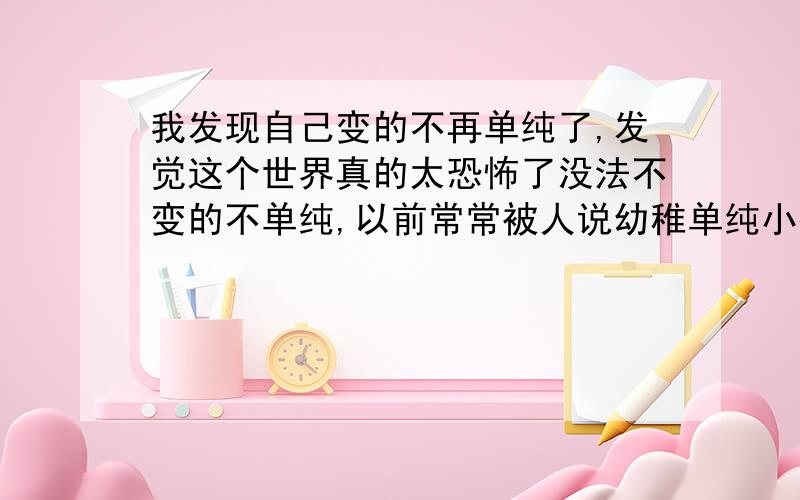 我发现自己变的不再单纯了,发觉这个世界真的太恐怖了没法不变的不单纯,以前常常被人说幼稚单纯小孩子老实人说什么都信的,人都读完几年大学了,朋友没几个.工作时也有别人总像对珍贵