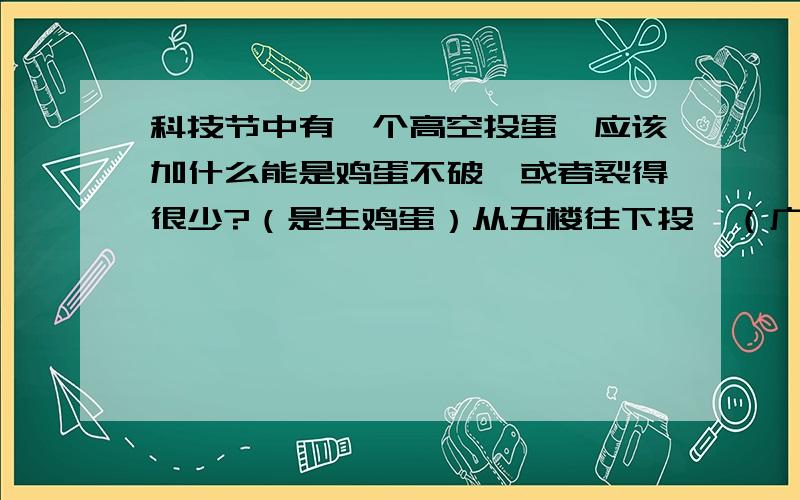 科技节中有一个高空投蛋,应该加什么能是鸡蛋不破,或者裂得很少?（是生鸡蛋）从五楼往下投,（广东省深圳市南山区龙珠中学）