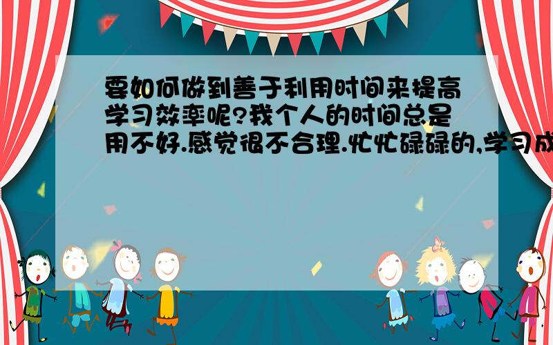 要如何做到善于利用时间来提高学习效率呢?我个人的时间总是用不好.感觉很不合理.忙忙碌碌的,学习成绩还没有提高.而有的同学学习很轻松,成绩 还好,他们是如何 做到的呢?