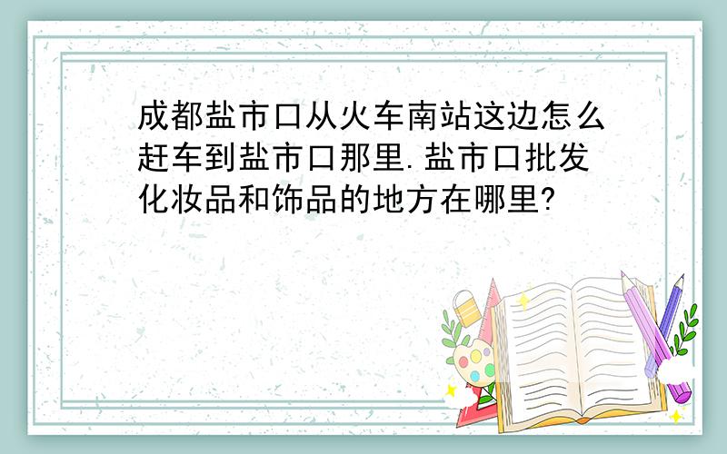 成都盐市口从火车南站这边怎么赶车到盐市口那里.盐市口批发化妆品和饰品的地方在哪里?