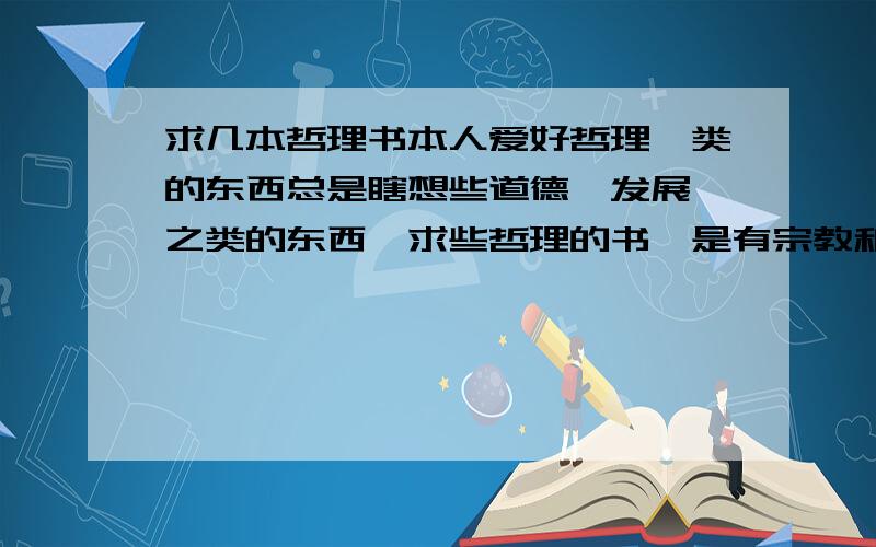 求几本哲理书本人爱好哲理一类的东西总是瞎想些道德,发展,之类的东西,求些哲理的书,是有宗教和科学的那种,