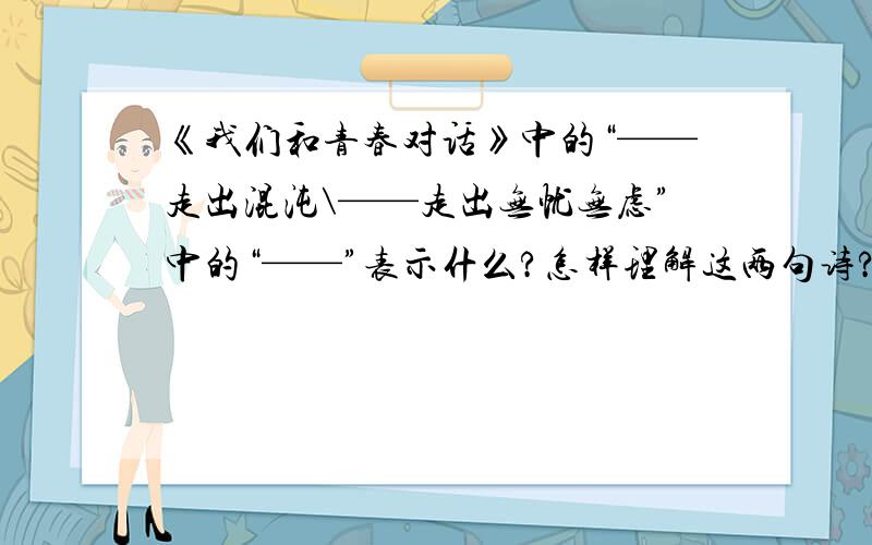 《我们和青春对话》中的“——走出混沌\——走出无忧无虑”中的“——”表示什么?怎样理解这两句诗?这篇课文是八年级下学期的,作者是毕国瑛.题目中的破折号表示什么?顺便在答案中写