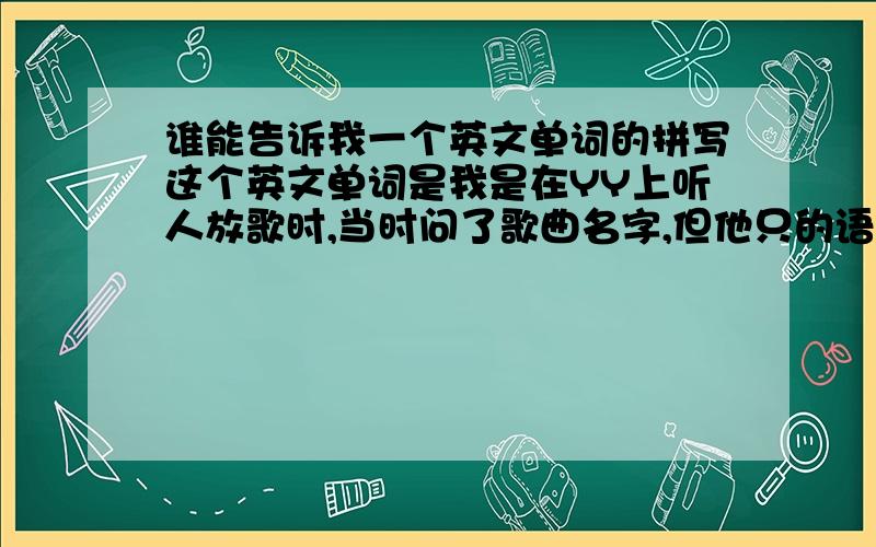 谁能告诉我一个英文单词的拼写这个英文单词是我是在YY上听人放歌时,当时问了歌曲名字,但他只的语音告诉了我歌曲名字,是英文,但我英文不懂耶.他当时说的是“望默碳,望默川”,各位不要
