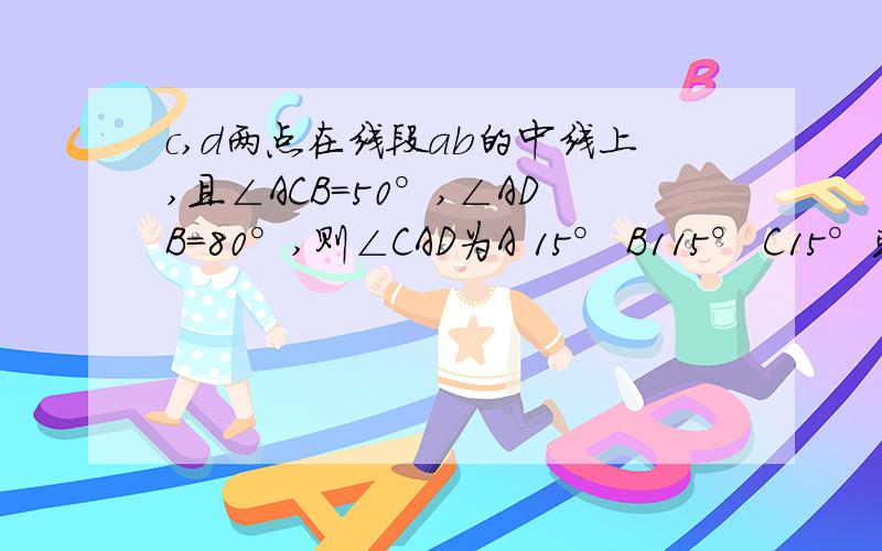 c,d两点在线段ab的中线上,且∠ACB=50°,∠ADB=80°,则∠CAD为A 15° B115° C15°或115° D30°或13°