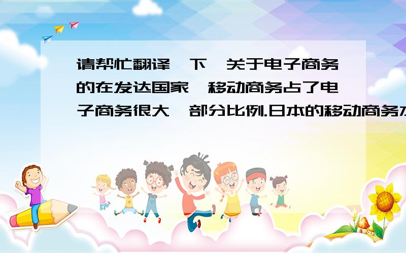 请帮忙翻译一下,关于电子商务的在发达国家,移动商务占了电子商务很大一部分比例.日本的移动商务水平在全球处于领先地位,到2006年底,有9960万人利用移动装置访问互联网,约占日本人口的