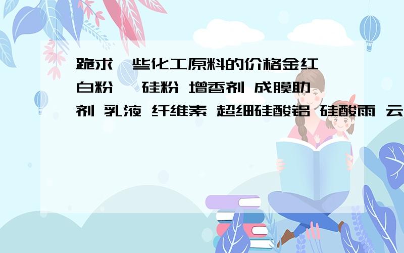 跪求一些化工原料的价格金红钛白粉 钛硅粉 增香剂 成膜助剂 乳液 纤维素 超细硅酸铝 硅酸雨 云质碳酸钙 超细滑石粉 轻质碳酸钙 立德粉 分散剂AMP/95多功能助剂 TSP-01消泡剂 杀菌剂 乙二醇