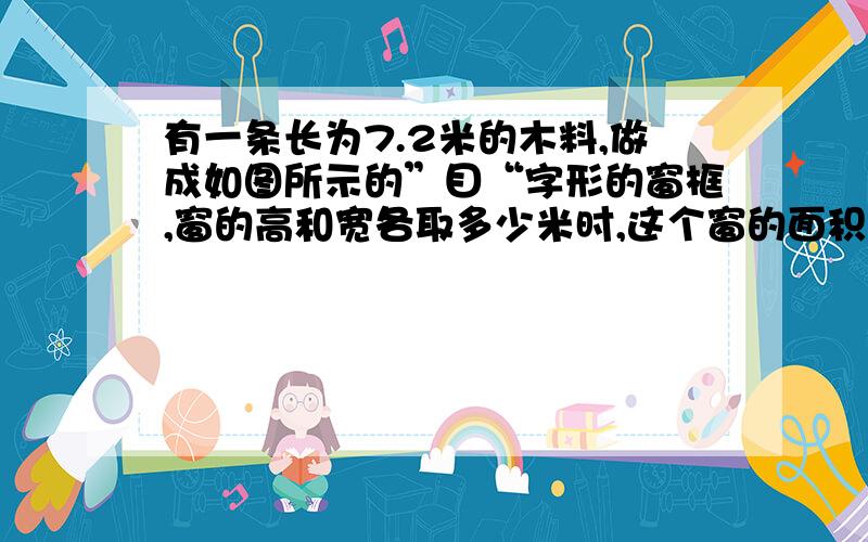 有一条长为7.2米的木料,做成如图所示的”目“字形的窗框,窗的高和宽各取多少米时,这个窗的面积最大?（不考虑木料加工时的损耗和木框本身所占的面积） 以上为所有的题目,请仔细回答,