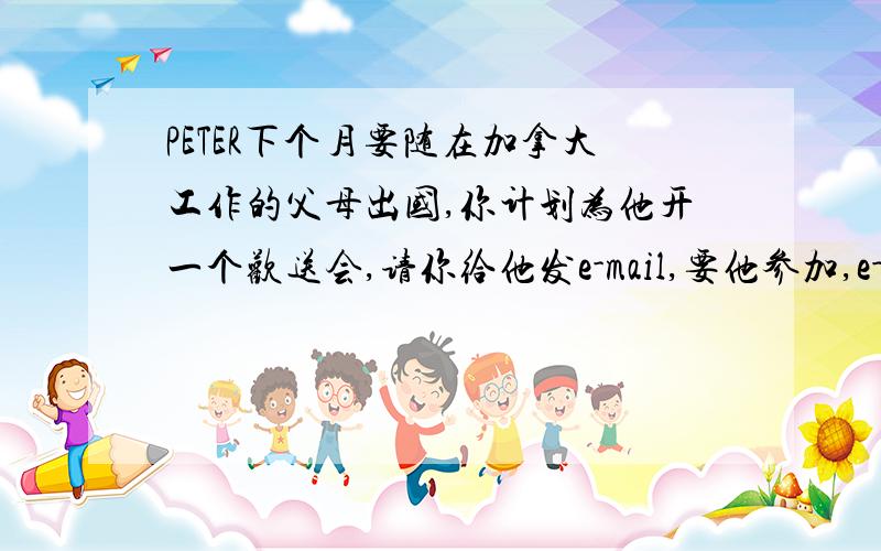 PETER下个月要随在加拿大工作的父母出国,你计划为他开一个欢送会,请你给他发e-mail,要他参加,e-mail应包含哪些信息,列出提纲when:where:with whom:Activities:2 根据提纲写邀请信