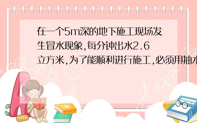 在一个5m深的地下施工现场发生冒水现象,每分钟出水2.6立方米,为了能顺利进行施工,必须用抽水机及时抽干水,则抽水机的功率为___.