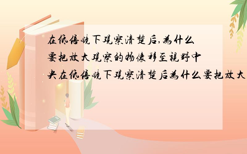 在低倍镜下观察清楚后,为什么要把放大观察的物像移至视野中央在低倍镜下观察清楚后为什么要把放大观察的无相移至视野中央?