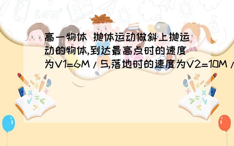 高一物体 抛体运动做斜上抛运动的物体,到达最高点时的速度为V1=6M/S,落地时的速度为V2=10M/S.忽略空气阻力,求1物体抛出时的速度大小2物体在空中的飞行时间3射高H和射程X（g取10）