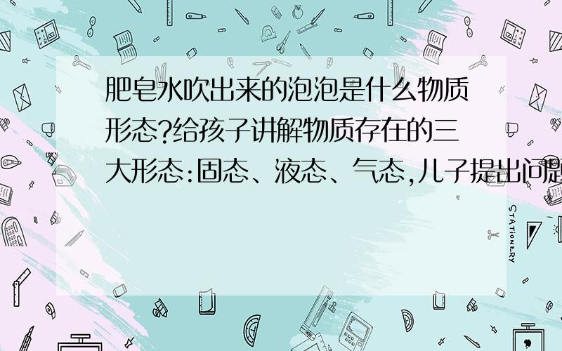 肥皂水吹出来的泡泡是什么物质形态?给孩子讲解物质存在的三大形态:固态、液态、气态,儿子提出问题肥皂水吹出来的泡泡是什么形态?结果按这三大形态的特点,这个问题令我无法解释,