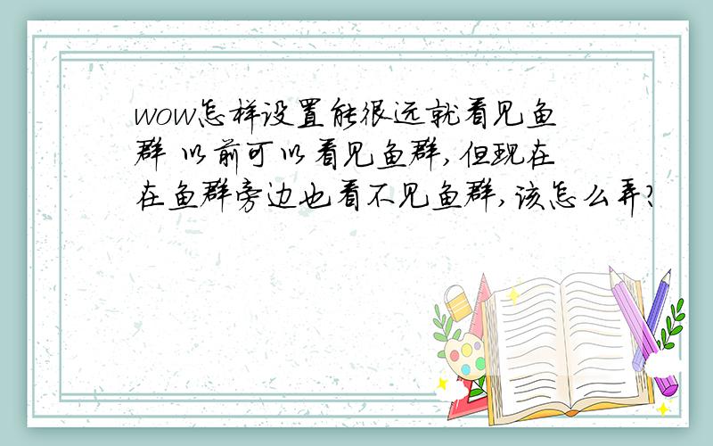 wow怎样设置能很远就看见鱼群 以前可以看见鱼群,但现在在鱼群旁边也看不见鱼群,该怎么弄?